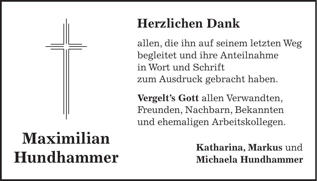 Herzlichen Dank allen, die ihn auf seinem letzten Weg begleitet und ihre Anteilnahme in Wort und Schrift zum Ausdruck gebracht haben. Vergelt's Gott allen Verwandten, Freunden, Nachbarn, Bekannten und ehemaligen Arbeitskollegen. Katharina, Markus und Michaela HundhammerMaximilian Hundhammer