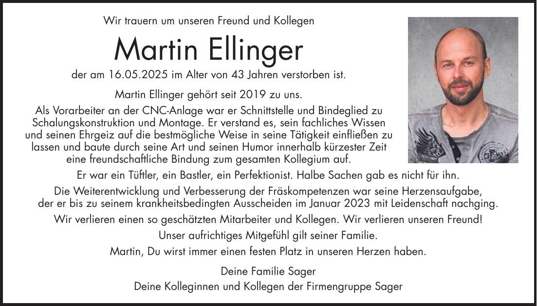 Wir trauern um unseren Freund und Kollegen Martin Ellinger der am 16.05.2025 im Alter von 43 Jahren verstorben ist. Martin Ellinger gehört seit 2019 zu uns. Als Vorarbeiter an der CNC-Anlage war er Schnittstelle und Bindeglied zu Schalungskonstruktion und Montage. Er verstand es, sein fachliches Wissen und seinen Ehrgeiz auf die bestmögliche Weise in seine Tätigkeit einfließen zu lassen und baute durch seine Art und seinen Humor innerhalb kürzester Zeit eine freundschaftliche Bindung zum gesamten Kollegium auf. Er war ein Tüftler, ein Bastler, ein Perfektionist. Halbe Sachen gab es nicht für ihn. Die Weiterentwicklung und Verbesserung der Fräskompetenzen war seine Herzensaufgabe, der er bis zu seinem krankheitsbedingten Ausscheiden im Januar 2023 mit Leidenschaft nachging. Wir verlieren einen so geschätzten Mitarbeiter und Kollegen. Wir verlieren unseren Freund! Unser aufrichtiges Mitgefühl gilt seiner Familie. Martin, Du wirst immer einen festen Platz in unseren Herzen haben. Deine Familie Sager Deine Kolleginnen und Kollegen der Firmengruppe Sager