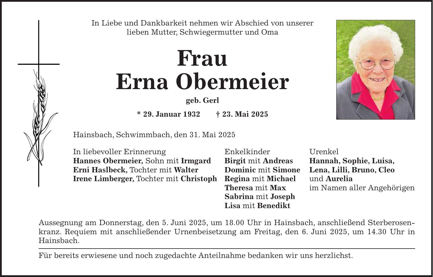 In Liebe und Dankbarkeit nehmen wir Abschied von unserer lieben Mutter, Schwiegermutter und Oma Frau Erna Obermeier geb. Gerl * 29. Januar 1932 + 23. Mai 2025 Hainsbach, Schwimmbach, den 31. Mai 2025 In liebevoller Erinnerung Enkelkinder Urenkel Hannes Obermeier, Sohn mit Irmgard Birgit mit Andreas Hannah, Sophie, Luisa, Erni Haslbeck, Tochter mit Walter Dominic mit Simone Lena, Lilli, Bruno, Cleo Irene Limberger, Tochter mit Christoph Regina mit Michael und Aurelia Theresa mit Max im Namen aller Angehörigen Sabrina mit Joseph Lisa mit Benedikt Aussegnung am Donnerstag, den 5. Juni 2025, um 18.00 Uhr in Hainsbach, anschließend Sterberosenkranz. Requiem mit anschließender Urnenbeisetzung am Freitag, den 6. Juni 2025, um 14.30 Uhr in Hainsbach. Für bereits erwiesene und noch zugedachte Anteilnahme bedanken wir uns herzlichst.