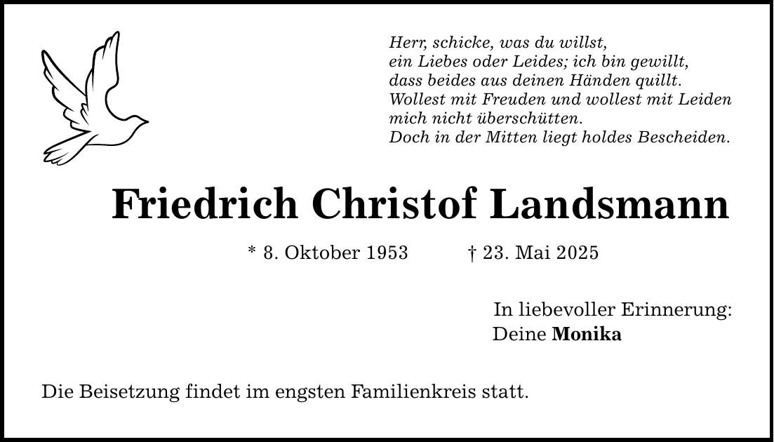 Herr, schicke, was du willst, ein Liebes oder Leides; ich bin gewillt, dass beides aus deinen Händen quillt. Wollest mit Freuden und wollest mit Leiden mich nicht überschütten. Doch in der Mitten liegt holdes Bescheiden. Friedrich Christof Landsmann * 8. Oktober 1953 _ 23. Mai 2025 Die Beisetzung findet im engsten Familienkreis statt. In liebevoller Erinnerung: Deine Monika
