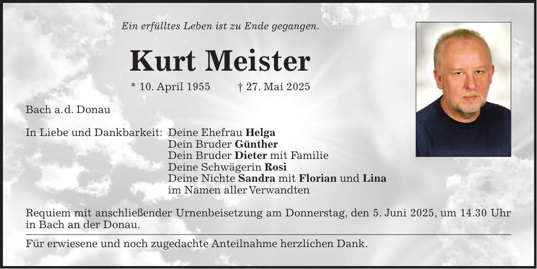 Ein erfülltes Leben ist zu Ende gegangen. Kurt Meister * 10. April 1955 + 27. Mai 2025 Bach a. d. Donau In Liebe und Dankbarkeit: Deine Ehefrau Helga Dein Bruder Günther Dein Bruder Dieter mit Familie Deine Schwägerin Rosi Deine Nichte Sandra mit Florian und Lina im Namen aller Verwandten Requiem mit anschließender Urnenbeisetzung am Donnerstag, den 5. Juni 2025, um 14.30 Uhr in Bach an der Donau. Für erwiesene und noch zugedachte Anteilnahme herzlichen Dank.