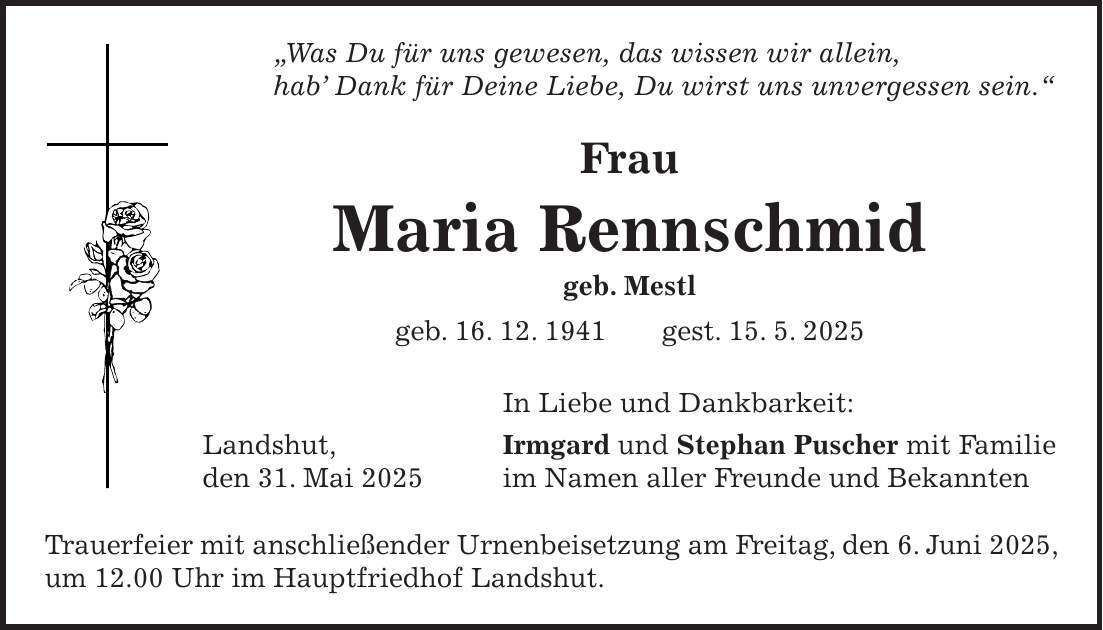 'Was Du für uns gewesen, das wissen wir allein, hab' Dank für Deine Liebe, Du wirst uns unvergessen sein.' Frau Maria Rennschmid geb. Mestl geb. 16. 12. 1941 gest. 15. 5. 2025 In Liebe und Dankbarkeit: Landshut, Irmgard und Stephan Puscher mit Familie den 31. Mai 2025 im Namen aller Freunde und Bekannten Trauerfeier mit anschließender Urnenbeisetzung am Freitag, den 6. Juni 2025, um 12.00 Uhr im Hauptfriedhof Landshut.