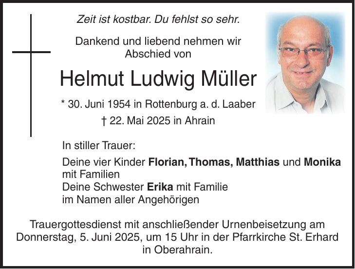 Zeit ist kostbar. Du fehlst so sehr. Dankend und liebend nehmen wir Abschied von Helmut Ludwig Müller * 30. Juni 1954 in Rottenburg a. d. Laaber + 22. Mai 2025 in Ahrain In stiller Trauer: Deine vier Kinder Florian, Thomas, Matthias und Monika mit Familien Deine Schwester Erika mit Familie im Namen aller Angehörigen Trauergottesdienst mit anschließender Urnenbeisetzung am Donnerstag, 5. Juni 2025, um 15 Uhr in der Pfarrkirche St. Erhard in Oberahrain.