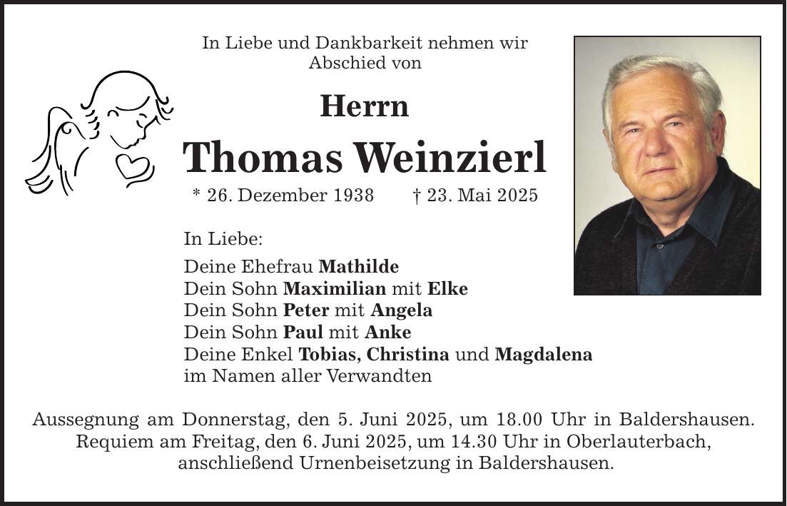 In Liebe und Dankbarkeit nehmen wir Abschied von Herrn Thomas Weinzierl * 26. Dezember 1938 + 23. Mai 2025 In Liebe: Deine Ehefrau Mathilde Dein Sohn Maximilian mit Elke Dein Sohn Peter mit Angela Dein Sohn Paul mit Anke Deine Enkel Tobias, Christina und Magdalena im Namen aller Verwandten Aussegnung am Donnerstag, den 5. Juni 2025, um 18.00 Uhr in Baldershausen. Requiem am Freitag, den 6. Juni 2025, um 14.30 Uhr in Oberlauterbach, anschließend Urnenbeisetzung in Baldershausen.
