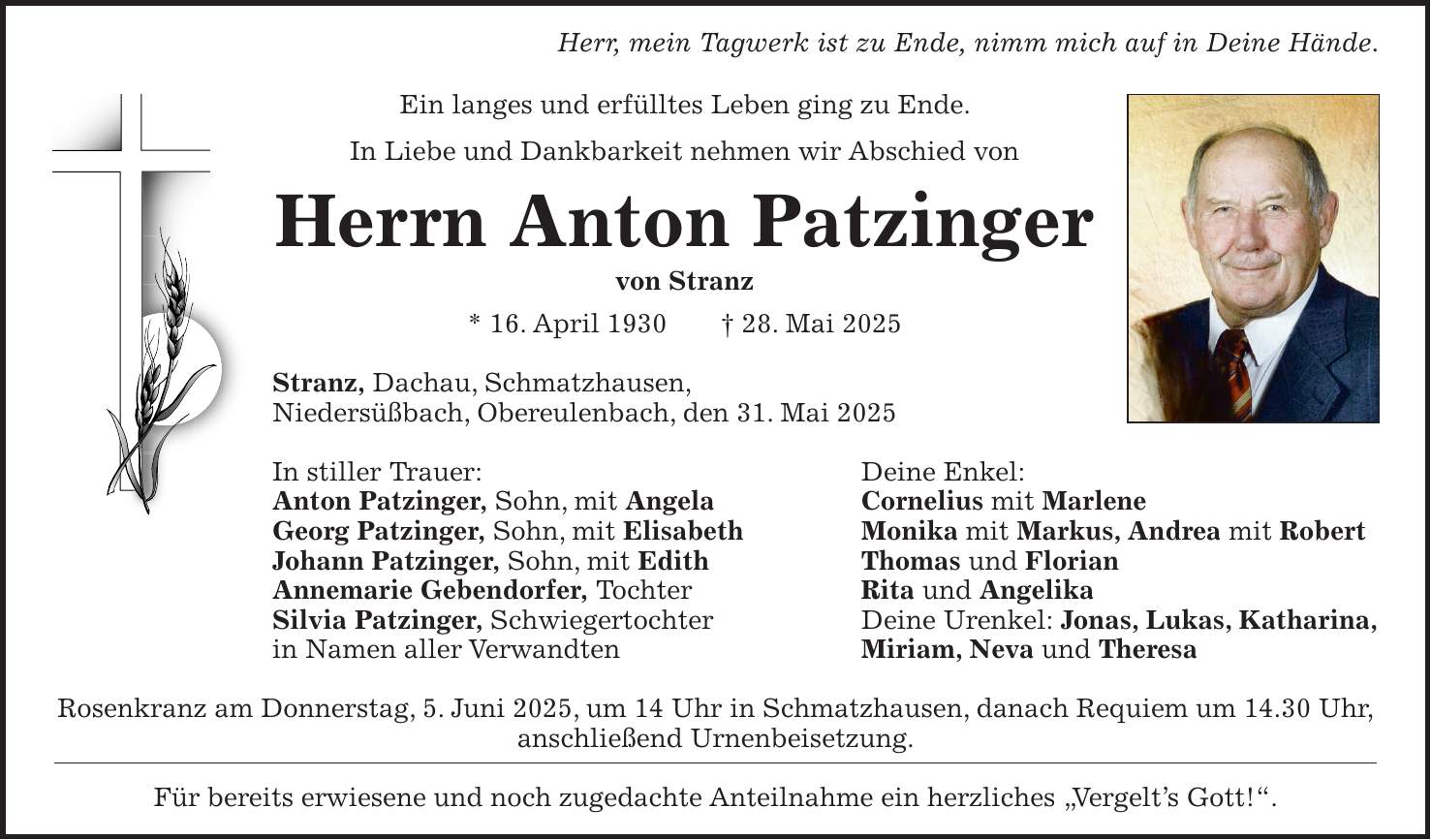 Herr, mein Tagwerk ist zu Ende, nimm mich auf in Deine Hände. Ein langes und erfülltes Leben ging zu Ende. In Liebe und Dankbarkeit nehmen wir Abschied von Herrn Anton Patzinger von Stranz * 16. April 1930 + 28. Mai 2025 Stranz, Dachau, Schmatzhausen, Niedersüßbach, Obereulenbach, den 31. Mai 2025 In stiller Trauer: Deine Enkel: Anton Patzinger, Sohn, mit Angela Cornelius mit Marlene Georg Patzinger, Sohn, mit Elisabeth Monika mit Markus, Andrea mit Robert Johann Patzinger, Sohn, mit Edith Thomas und Florian Annemarie Gebendorfer, Tochter Rita und Angelika Silvia Patzinger, Schwiegertochter Deine Urenkel: Jonas, Lukas, Katharina, in Namen aller Verwandten Miriam, Neva und Theresa Rosenkranz am Donnerstag, 5. Juni 2025, um 14 Uhr in Schmatzhausen, danach Requiem um 14.30 Uhr, anschließend Urnenbeisetzung. Für bereits erwiesene und noch zugedachte Anteilnahme ein herzliches 'Vergelt's Gott!'.