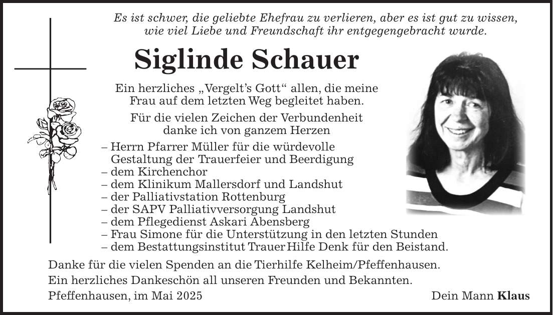  Es ist schwer, die geliebte Ehefrau zu verlieren, aber es ist gut zu wissen, wie viel Liebe und Freundschaft ihr entgegengebracht wurde. Siglinde Schauer Ein herzliches 'Vergelt's Gott' allen, die meine Frau auf dem letzten Weg begleitet haben. Für die vielen Zeichen der Verbundenheit danke ich von ganzem Herzen - Herrn Pfarrer Müller für die würdevolle Gestaltung der Trauerfeier und Beerdigung - dem Kirchenchor - dem Klinikum Mallersdorf und Landshut - der Palliativstation Rottenburg - der SAPV Palliativversorgung Landshut - dem Pflegedienst Askari Abensberg - Frau Simone für die Unterstützung in den letzten Stunden - dem Bestattungsinstitut Trauer Hilfe Denk für den Beistand. Danke für die vielen Spenden an die Tierhilfe Kelheim/Pfeffenhausen. Ein herzliches Dankeschön all unseren Freunden und Bekannten. Pfeffenhausen, im Mai 2025Dein Mann Klaus