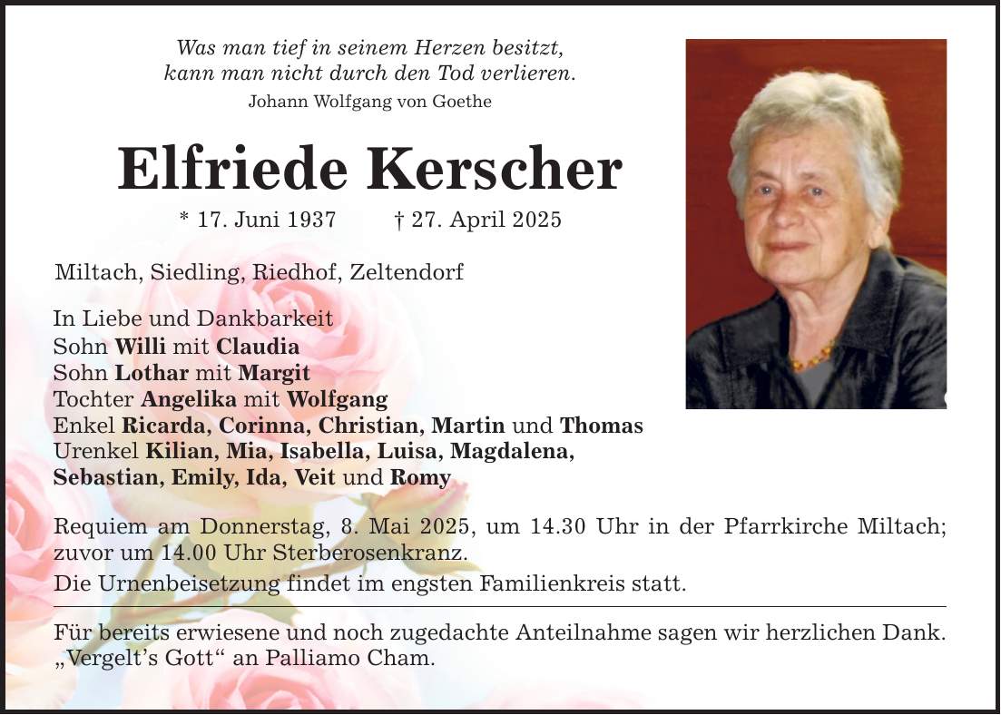 Was man tief in seinem Herzen besitzt,kann man nicht durch den Tod verlieren.Johann Wolfgang von GoetheElfriede Kerscher* 17. Juni 1937 _ 27. April 2025Miltach, Siedling, Riedhof, Zeltendorf In Liebe und Dankbarkeit Sohn Willi mit ClaudiaSohn Lothar mit Margit Tochter Angelika mit WolfgangEnkel Ricarda, Corinna, Christian, Martin und Thomas Urenkel Kilian, Mia, Isabella, Luisa, Magdalena,Sebastian, Emily, Ida, Veit und Romy Requiem am Donnerstag, 8. Mai 2025, um 14.30 Uhr in der Pfarrkirche Miltach; zuvor um 14.00 Uhr Sterberosenkranz.Die Urnenbeisetzung findet im engsten Familienkreis statt. Für bereits erwiesene und noch zugedachte Anteilnahme sagen wir herzlichen Dank.