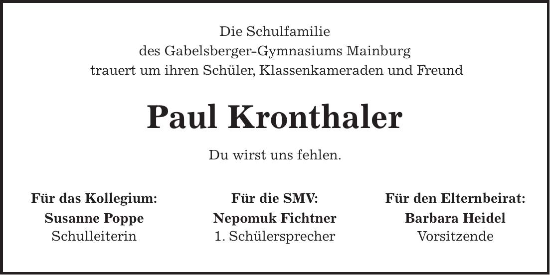  Die Schulfamilie des Gabelsberger-Gymnasiums Mainburg trauert um ihren Schüler, Klassenkameraden und Freund Paul Kronthaler Du wirst uns fehlen. Für das Kollegium: Susanne Poppe Schulleiterin Für die SMV: Nepomuk Fichtner 1. Schülersprecher Für den Elternbeirat: Barbara Heidel Vorsitzende