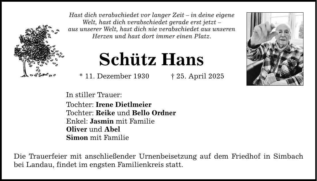 Hast dich verabschiedet vor langer Zeit - in deine eigene Welt, hast dich verabschiedet gerade erst jetzt -aus unserer Welt, hast dich nie verabschiedet aus unseren Herzen und hast dort immer einen Platz.Schütz Hans* 11. Dezember 1930 _ 25. April 2025In stiller Trauer: Tochter: Irene Dietlmeier Tochter: Reike und Bello OrdnerEnkel: Jasmin mit FamilieOliver und AbelSimon mit Familie Die Trauerfeier mit anschließender Urnenbeisetzung auf dem Friedhof in Simbach bei Landau, findet im engsten Familienkreis statt.