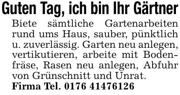 Guten Tag, ich bin Ihr GärtnerBiete sämtliche Gartenarbeiten rund ums Haus, sauber, pünktlich u. zuverlässig. Garten neu anlegen, vertikutieren, arbeite mit Bodenfräse, Rasen neu anlegen, Abfuhr von Grünschnitt und Unrat.Firma Tel. ***