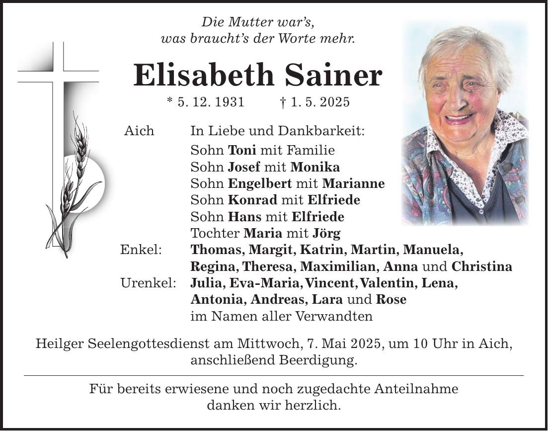  Die Mutter war's, was braucht's der Worte mehr. Elisabeth Sainer * 5. 12. 1931 + 1. 5. 2025 Aich In Liebe und Dankbarkeit: Sohn Toni mit Familie Sohn Josef mit Monika Sohn Engelbert mit Marianne Sohn Konrad mit Elfriede Sohn Hans mit Elfriede Tochter Maria mit Jörg Enkel: Thomas, Margit, Katrin, Martin, Manuela, Regina, Theresa, Maximilian, Anna und Christina Urenkel: Julia, Eva-Maria, Vincent, Valentin, Lena, Antonia, Andreas, Lara und Rose im Namen aller Verwandten Heilger Seelengottesdienst am Mittwoch, 7. Mai 2025, um 10 Uhr in Aich, anschließend Beerdigung. Für bereits erwiesene und noch zugedachte Anteilnahme danken wir herzlich.