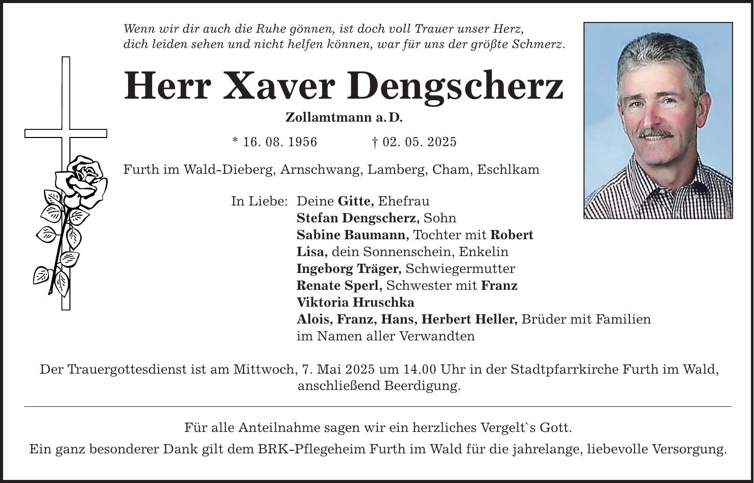 Wenn wir dir auch die Ruhe gönnen, ist doch voll Trauer unser Herz, dich leiden sehen und nicht helfen können, war für uns der größte Schmerz. Herr Xaver Dengscherz Zollamtmann a. D. * 16. 08. 1956 _ 02. 05. 2025 Furth im Wald-Dieberg, Arnschwang, Lamberg, Cham, Eschlkam In Liebe: Deine Gitte, Ehefrau Stefan Dengscherz, Sohn Sabine Baumann, Tochter mit Robert Lisa, dein Sonnenschein, Enkelin Ingeborg Träger, Schwiegermutter Renate Sperl, Schwester mit Franz Viktoria Hruschka Alois, Franz, Hans, Herbert Heller, Brüder mit Familien im Namen aller Verwandten Der Trauergottesdienst ist am Mittwoch, 7. Mai 2025 um 14.00 Uhr in der Stadtpfarrkirche Furth im Wald, anschließend Beerdigung. Für alle Anteilnahme sagen wir ein herzliches Vergelt`s Gott. Ein ganz besonderer Dank gilt dem BRK-Pflegeheim Furth im Wald für die jahrelange, liebevolle Versorgung.
