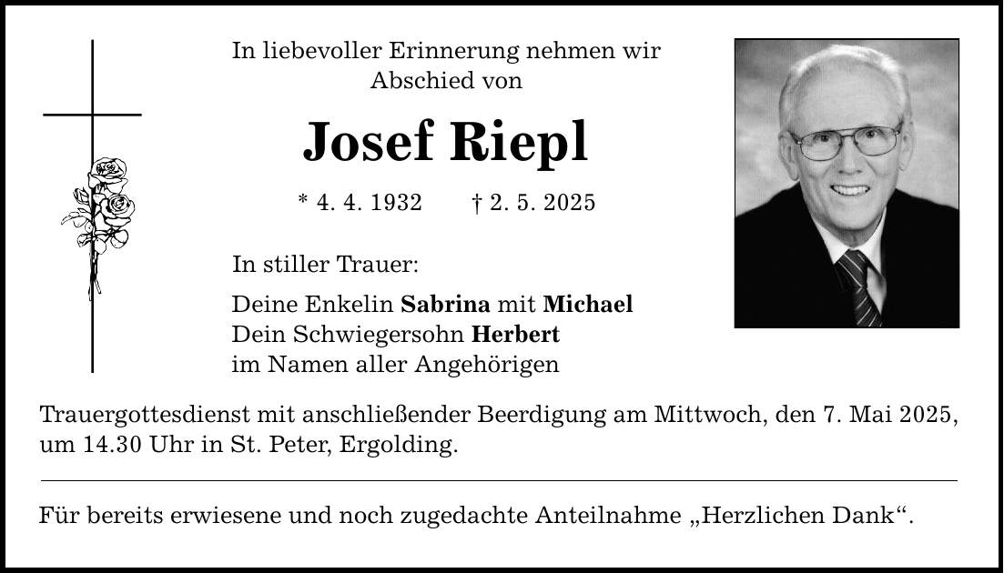 In liebevoller Erinnerung nehmen wir Abschied von Josef Riepl * 4. 4. 1932 _ 2. 5. 2025 In stiller Trauer: Deine Enkelin Sabrina mit Michael Dein Schwiegersohn Herbert im Namen aller Angehörigen Trauergottesdienst mit anschließender Beerdigung am Mittwoch, den 7. Mai 2025, um 14.30 Uhr in St. Peter, Ergolding. Für bereits erwiesene und noch zugedachte Anteilnahme 