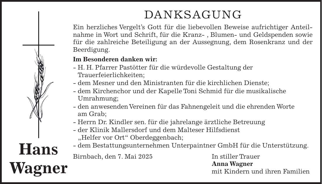 Danksagung Ein herzliches Vergelt's Gott für die liebevollen Beweise aufrichtiger Anteilnahme in Wort und Schrift, für die Kranz- , Blumen- und Geldspenden sowie für die zahlreiche Beteiligung an der Aussegnung, dem Rosenkranz und der Beerdigung. Im Besonderen danken wir: - H. H. Pfarrer Pastötter für die würdevolle Gestaltung der Trauerfeierlichkeiten; - dem Mesner und den Ministranten für die kirchlichen Dienste; - dem Kirchenchor und der Kapelle Toni Schmid für die musikalische Umrahmung; - den anwesenden Vereinen für das Fahnengeleit und die ehrenden Worte am Grab; - Herrn Dr. Kindler sen. für die jahrelange ärztliche Betreuung - der Klinik Mallersdorf und dem Malteser Hilfsdienst 'Helfer vor Ort' Oberdeggenbach; - dem Bestattungsunternehmen Unterpaintner GmbH für die Unterstützung. Birnbach, den 7. Mai 2025 In stiller Trauer Anna Wagner mit Kindern und ihren FamilienHans Wagner