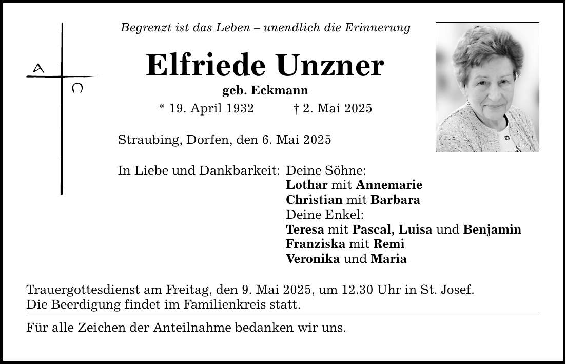 Begrenzt ist das Leben - unendlich die ErinnerungElfriede Unznergeb. Eckmann * 19. April 1932 _ 2. Mai 2025 Straubing, Dorfen, den 6. Mai 2025 In Liebe und Dankbarkeit:Trauergottesdienst am Freitag, den 9. Mai 2025, um 12.30 Uhr in St. Josef. Die Beerdigung findet im Familienkreis statt. Für alle Zeichen der Anteilnahme bedanken wir uns. Deine Söhne: Lothar mit AnnemarieChristian mit BarbaraDeine Enkel:Teresa mit Pascal, Luisa und Benjamin Franziska mit RemiVeronika und Maria