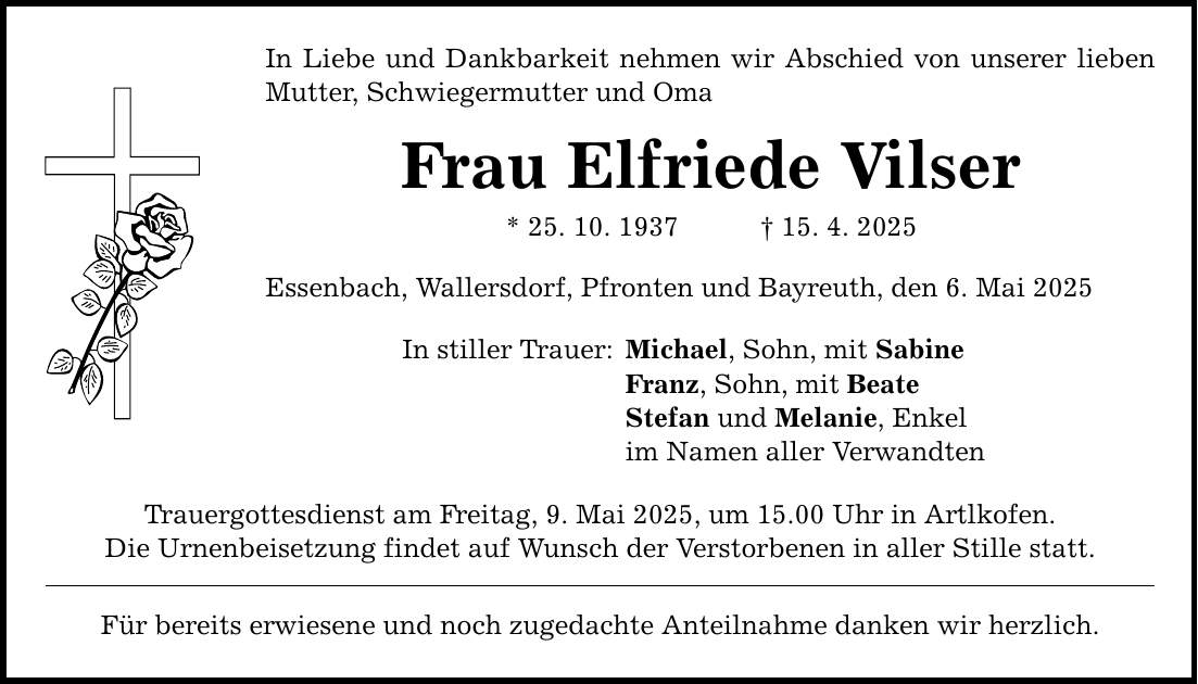 In Liebe und Dankbarkeit nehmen wir Abschied von unserer lieben Mutter, Schwiegermutter und Oma Frau Elfriede Vilser * 25. 10. 1937 _ 15. 4. 2025 Essenbach, Wallersdorf, Pfronten und Bayreuth, den 6. Mai 2025 In stiller Trauer: Trauergottesdienst am Freitag, 9. Mai 2025, um 15.00 Uhr in Artlkofen. Die Urnenbeisetzung findet auf Wunsch der Verstorbenen in aller Stille statt. Für bereits erwiesene und noch zugedachte Anteilnahme danken wir herzlich. Michael, Sohn, mit Sabine Franz, Sohn, mit Beate Stefan und Melanie, Enkel im Namen aller Verwandten