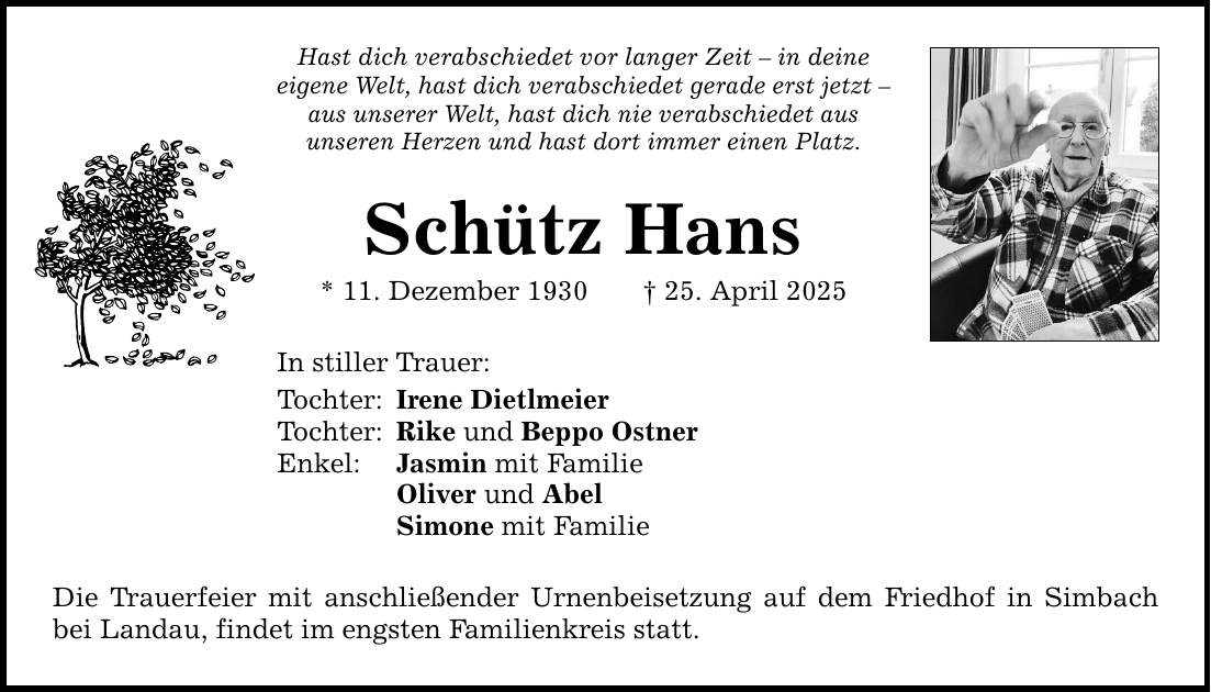 Hast dich verabschiedet vor langer Zeit - in deine eigene Welt, hast dich verabschiedet gerade erst jetzt - aus unserer Welt, hast dich nie verabschiedet aus unseren Herzen und hast dort immer einen Platz. Schütz Hans * 11. Dezember 1930 _ 25. April 2025 In stiller Trauer: Tochter: Irene Dietlmeier Tochter: Rike und Beppo Ostner Enkel: Jasmin mit Familie Oliver und Abel Simone mit Familie Die Trauerfeier mit anschließender Urnenbeisetzung auf dem Friedhof in Simbach bei Landau, findet im engsten Familienkreis statt.