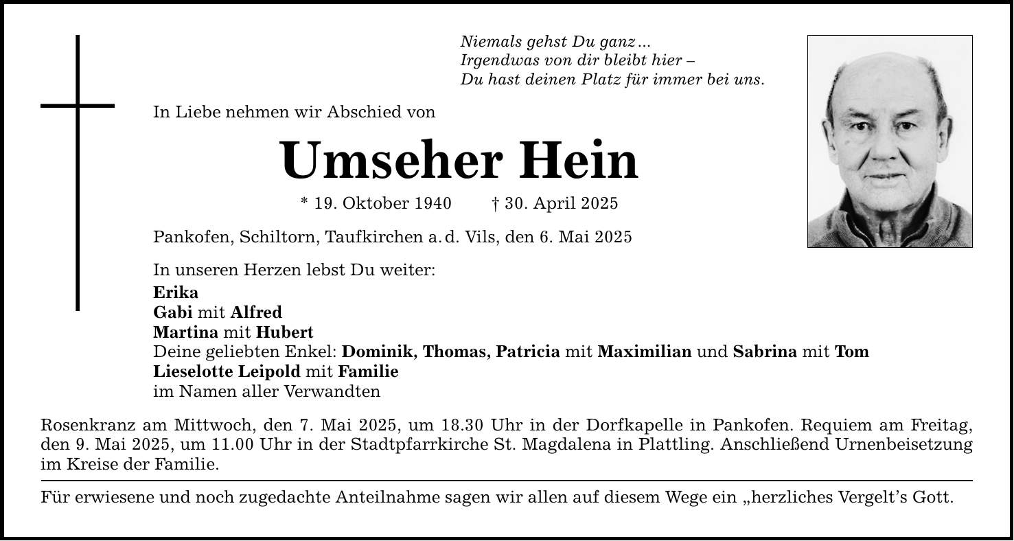Niemals gehst Du ganz ...Irgendwas von dir bleibt hier -Du hast deinen Platz für immer bei uns.In Liebe nehmen wir Abschied vonUmseher Hein* 19. Oktober 1940 _ 30. April 2025Pankofen, Schiltorn, Taufkirchen a. d. Vils, den 6. Mai 2025In unseren Herzen lebst Du weiter:ErikaGabi mit AlfredMartina mit HubertDeine geliebten Enkel: Dominik, Thomas, Patricia mit Maximilian und Sabrina mit TomLieselotte Leipold mit Familieim Namen aller VerwandtenRosenkranz am Mittwoch, den 7. Mai 2025, um 18.30 Uhr in der Dorfkapelle in Pankofen. Requiem am Freitag, den 9. Mai 2025, um 11.00 Uhr in der Stadtpfarrkirche St. Magdalena in Plattling. Anschließend Urnenbeisetzung im Kreise der Familie.Für erwiesene und noch zugedachte Anteilnahme sagen wir allen auf diesem Wege ein 
