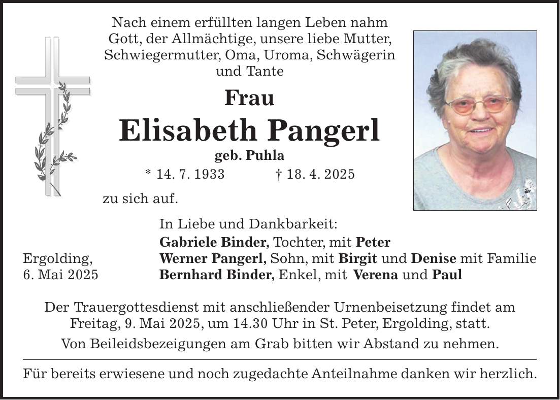  Nach einem erfüllten langen Leben nahm Gott, der Allmächtige, unsere liebe Mutter, Schwiegermutter, Oma, Uroma, Schwägerin und Tante Frau Elisabeth Pangerl geb. Puhla * 14. 7. 1933 + 18. 4. 2025 zu sich auf. In Liebe und Dankbarkeit: Gabriele Binder, Tochter, mit Peter Ergolding, Werner Pangerl, Sohn, mit Birgit und Denise mit Familie 6. Mai 2025 Bernhard Binder, Enkel, mit Verena und Paul Der Trauergottesdienst mit anschließender Urnenbeisetzung findet am Freitag, 9. Mai 2025, um 14.30 Uhr in St. Peter, Ergolding, statt. Von Beileidsbezeigungen am Grab bitten wir Abstand zu nehmen. Für bereits erwiesene und noch zugedachte Anteilnahme danken wir herzlich.