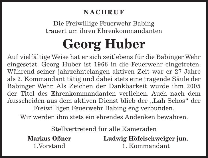 NACHRUF Die Freiwillige Feuerwehr Babing trauert um ihren Ehrenkommandanten Georg Huber Auf vielfältige Weise hat er sich zeitlebens für die Babinger Wehr eingesetzt. Georg Huber ist 1966 in die Feuerwehr eingetreten. Während seiner jahrzehntelangen aktiven Zeit war er 27 Jahre als 2. Kommandant tätig und dabei stets eine tragende Säule der Babinger Wehr. Als Zeichen der Dankbarkeit wurde ihm 2005 der Titel des Ehrenkommandanten verliehen. Auch nach dem Ausscheiden aus dem aktiven Dienst blieb der 'Lah Schos' der Freiwilligen Feuerwehr Babing eng verbunden. Wir werden ihm stets ein ehrendes Andenken bewahren. Stellvertretend für alle Kameraden Markus Oßner Ludwig Höfelschweiger jun. 1.Vorstand 1. Kommandant