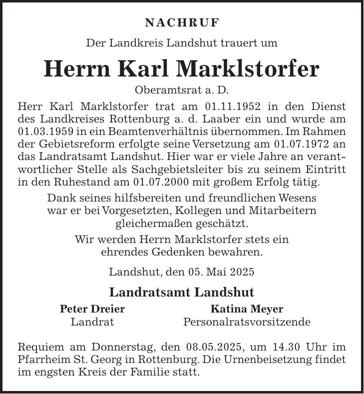 Nachruf Der Landkreis Landshut trauert um Herrn Karl Marklstorfer Oberamtsrat a. D. Herr Karl Marklstorfer trat am 01.11.1952 in den Dienst des Landkreises Rottenburg a. d. Laaber ein und wurde am 01.03.1959 in ein Beamtenverhältnis übernommen. Im Rahmen der Gebietsreform erfolgte seine Versetzung am 01.07.1972 an das Landratsamt Landshut. Hier war er viele Jahre an verantwortlicher Stelle als Sachgebietsleiter bis zu seinem Eintritt in den Ruhestand am 01.07.2000 mit großem Erfolg tätig. Dank seines hilfsbereiten und freundlichen Wesens war er bei Vorgesetzten, Kollegen und Mitarbeitern gleichermaßen geschätzt. Wir werden Herrn Marklstorfer stets ein ehrendes Gedenken bewahren. Landshut, den 05. Mai 2025 Landratsamt Landshut Peter Dreier Katina Meyer Landrat Personalratsvorsitzende Requiem am Donnerstag, den 08.05.2025, um 14.30 Uhr im Pfarrheim St. Georg in Rottenburg. Die Urnenbeisetzung findet im engsten Kreis der Familie statt.