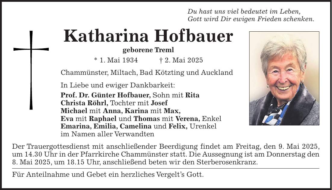 Du hast uns viel bedeutet im Leben, Gott wird Dir ewigen Frieden schenken. Katharina Hofbauer geborene Treml * 1. Mai 1934 + 2. Mai 2025 Chammünster, Miltach, Bad Kötzting und Auckland In Liebe und ewiger Dankbarkeit: Prof. Dr. Günter Hofbauer, Sohn mit Rita Christa Röhrl, Tochter mit Josef Michael mit Anna, Karina mit Max, Eva mit Raphael und Thomas mit Verena, Enkel Emarina, Emilia, Camelina und Felix, Urenkel im Namen aller Verwandten Der Trauergottesdienst mit anschließender Beerdigung findet am Freitag, den 9. Mai 2025, um 14.30 Uhr in der Pfarrkirche Chammünster statt. Die Aussegnung ist am Donnerstag den 8. Mai 2025, um 18.15 Uhr, anschließend beten wir den Sterberosenkranz. Für Anteilnahme und Gebet ein herzliches Vergelt's Gott.