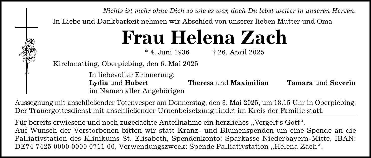 Nichts ist mehr ohne Dich so wie es war, doch Du lebst weiter in unseren Herzen. In Liebe und Dankbarkeit nehmen wir Abschied von unserer lieben Mutter und Oma Frau Helena Zach * 4. Juni 1936 _ 26. April 2025 Kirchmatting, Oberpiebing, den 6. Mai 2025 In liebevoller Erinnerung: Lydia und Hubert Theresa und Maximilian Tamara und Severin im Namen aller Angehörigen Aussegnung mit anschließender Totenvesper am Donnerstag, den 8. Mai 2025, um 18.15 Uhr in Oberpiebing. Der Trauergottesdienst mit anschließender Urnenbeisetzung findet im Kreis der Familie statt. Für bereits erwiesene und noch zugedachte Anteilnahme ein herzliches 