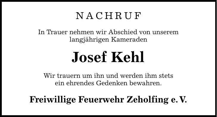 NACHRUF In Trauer nehmen wir Abschied von unserem langjährigen Kameraden Josef Kehl Wir trauern um ihn und werden ihm stets ein ehrendes Gedenken bewahren. Freiwillige Feuerwehr Zeholfing e. V.