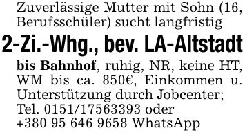 Zuverlässige Mutter mit Sohn (16, Berufsschüler) sucht langfristig2-Zi.-Whg., bev. LA-Altstadtbis Bahnhof, ruhig, NR, keine HT, WM bis ca. 850€, Einkommen u. Unterstützung durch Jobcenter; Tel. *** oder+*** WhatsApp