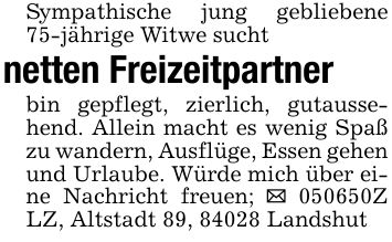 Sympathische jung gebliebene 75-jährige Witwe suchtnetten Freizeitpartnerbin gepflegt, zierlich, gutaussehend. Allein macht es wenig Spaß zu wandern, Ausflüge, Essen gehen und Urlaube. Würde mich über eine Nachricht freuen; _ ***Z LZ, Altstadt 89, 84028 Landshut