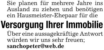 Sie planen für mehrere Jahre ins Ausland zu ziehen und benötigen ein Hausmeister-Ehepaar für die Versorgung Ihrer ImmobilieÜber eine aussagekräftige Antwort würden wir uns sehr freuen;sanchopeter@web.de