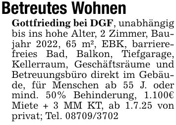 Betreutes WohnenGottfrieding bei DGF, unabhängig bis ins hohe Alter, 2 Zimmer, Baujahr 2022, 65 m², EBK, barrierefreies Bad, Balkon, Tiefgarage, Kellerraum, Geschäftsräume und Betreuungsbüro direkt im Gebäude, für Menschen ab 55 J. oder mind. 50% Behinderung, 1.100€ Miete + 3 MM KT, ab 1.7.25 von privat; Tel. ***