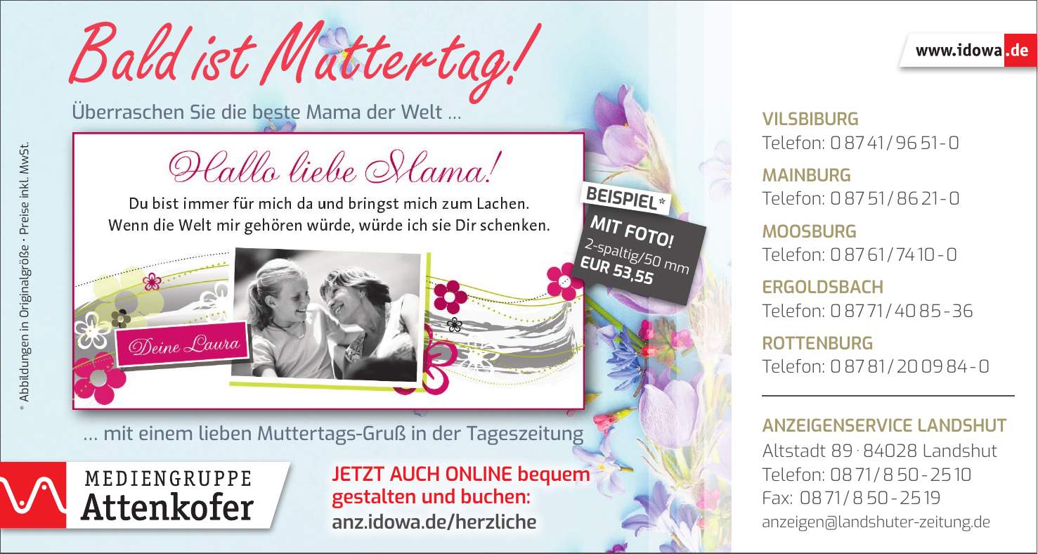 Vilsbiburg Telefon: *** Mainburg Telefon: *** Moosburg Telefon: *** Ergoldsbach Telefon: *** Rottenburg Telefon: *** Anzeigenservice Landshut Altstadt *** Landshut Telefon: *** Fax: *** anzeigen@landshuter-zeitung.deJetzt auch online bequem gestalten und buchen: anz.idowa.de/herzliche* Abbildungen in Originalgröße _ Preise inkl. MwSt.Bald ist Muttertag! Überraschen Sie die beste Mama der Welt ...... mit einem lieben Muttertags-Gruß in der Tageszeitung2-spaltig/50 mm EUR 53,55MIT FOTO!BEISPIEL*