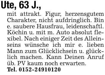 Ute, 63 J., mit attrakt. Figur, herzensgutem Charakter, nicht aufdringlich. Bin e. saubere Hausfrau, leidenschaftl. Köchin u. mit m. Auto absolut flexibel. Nach einiger Zeit des Alleinseins wünsche ich mir e. lieben Mann zum Glücklichsein u. glücklich machen. Kann Deinen Anruf üb. PV kaum noch erwarten.Tel. ***