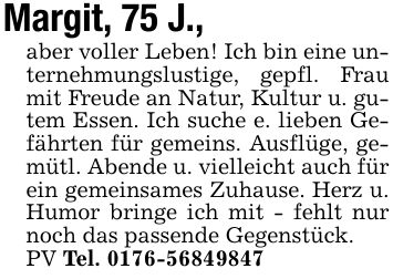 Margit, 75 J.,aber voller Leben! Ich bin eine unternehmungslustige, gepfl. Frau mit Freude an Natur, Kultur u. gutem Essen. Ich suche e. lieben Gefährten für gemeins. Ausflüge, gemütl. Abende u. vielleicht auch für ein gemeinsames Zuhause. Herz u. Humor bringe ich mit - fehlt nur noch das passende Gegenstück.PV Tel. ***