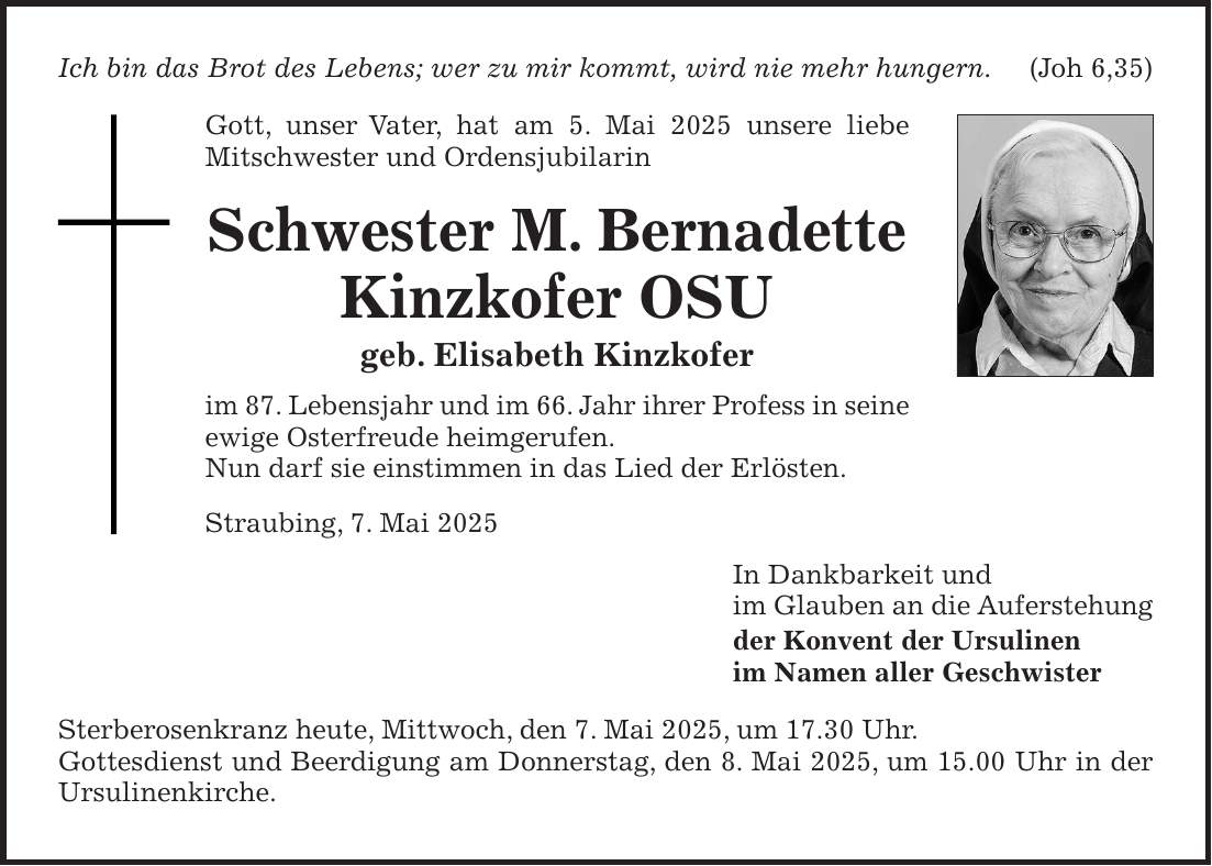 Ich bin das Brot des Lebens; wer zu mir kommt, wird nie mehr hungern.(Joh 6,35) Gott, unser Vater, hat am 5. Mai 2025 unsere liebe Mitschwester und Ordensjubilarin Schwester M. Bernadette Kinzkofer OSU geb. Elisabeth Kinzkofer im 87. Lebensjahr und im 66. Jahr ihrer Profess in seine ewige Osterfreude heimgerufen. Nun darf sie einstimmen in das Lied der Erlösten. Straubing, 7. Mai 2025 In Dankbarkeit und im Glauben an die Auferstehung der Konvent der Ursulinen im Namen aller Geschwister Sterberosenkranz heute, Mittwoch, den 7. Mai 2025, um 17.30 Uhr. Gottesdienst und Beerdigung am Donnerstag, den 8. Mai 2025, um 15.00 Uhr in der Ursulinenkirche.