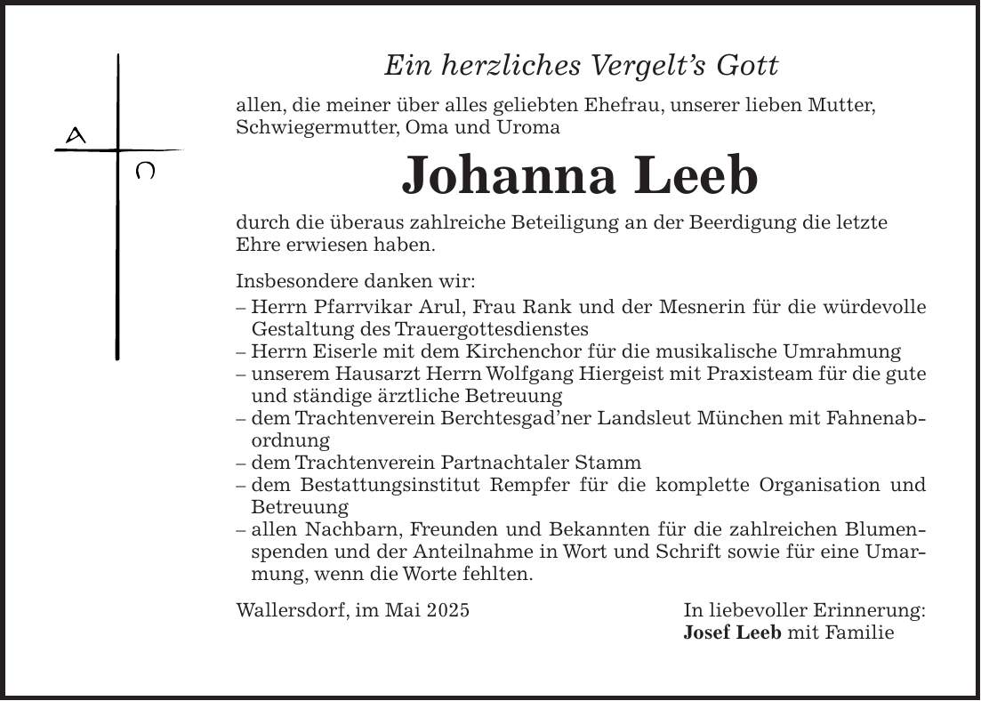 Ein herzliches Vergelt's Gott allen, die meiner über alles geliebten Ehefrau, unserer lieben Mutter, Schwiegermutter, Oma und Uroma Johanna Leeb durch die überaus zahlreiche Beteiligung an der Beerdigung die letzte Ehre erwiesen haben. Insbesondere danken wir: - Herrn Pfarrvikar Arul, Frau Rank und der Mesnerin für die würdevolle Gestaltung des Trauergottesdienstes - Herrn Eiserle mit dem Kirchenchor für die musikalische Umrahmung - unserem Hausarzt Herrn Wolfgang Hiergeist mit Praxisteam für die gute und ständige ärztliche Betreuung - dem Trachtenverein Berchtesgad'ner Landsleut München mit Fahnenabordnung - dem Trachtenverein Partnachtaler Stamm - dem Bestattungsinstitut Rempfer für die komplette Organisation und Betreuung - allen Nachbarn, Freunden und Bekannten für die zahlreichen Blumenspenden und der Anteilnahme in Wort und Schrift sowie für eine Umarmung, wenn die Worte fehlten. Wallersdorf, im Mai 2025 In liebevoller Erinnerung: Josef Leeb mit Familie