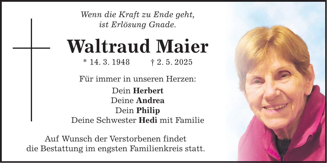 Wenn die Kraft zu Ende geht, ist Erlösung Gnade. Waltraud Maier * 14. 3. 1948 + 2. 5. 2025 Für immer in unseren Herzen: Dein Herbert Deine Andrea Dein Philip Deine Schwester Hedi mit Familie Auf Wunsch der Verstorbenen findet die Bestattung im engsten Familienkreis statt.