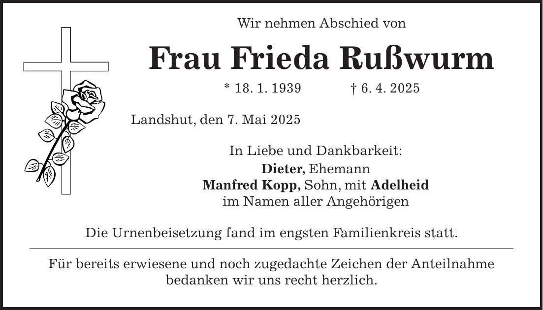  Wir nehmen Abschied von Frau Frieda Rußwurm * 18. 1. 1939 + 6. 4. 2025 Landshut, den 7. Mai 2025 In Liebe und Dankbarkeit: Dieter, Ehemann Manfred Kopp, Sohn, mit Adelheid im Namen aller Angehörigen Die Urnenbeisetzung fand im engsten Familienkreis statt. Für bereits erwiesene und noch zugedachte Zeichen der Anteilnahme bedanken wir uns recht herzlich.