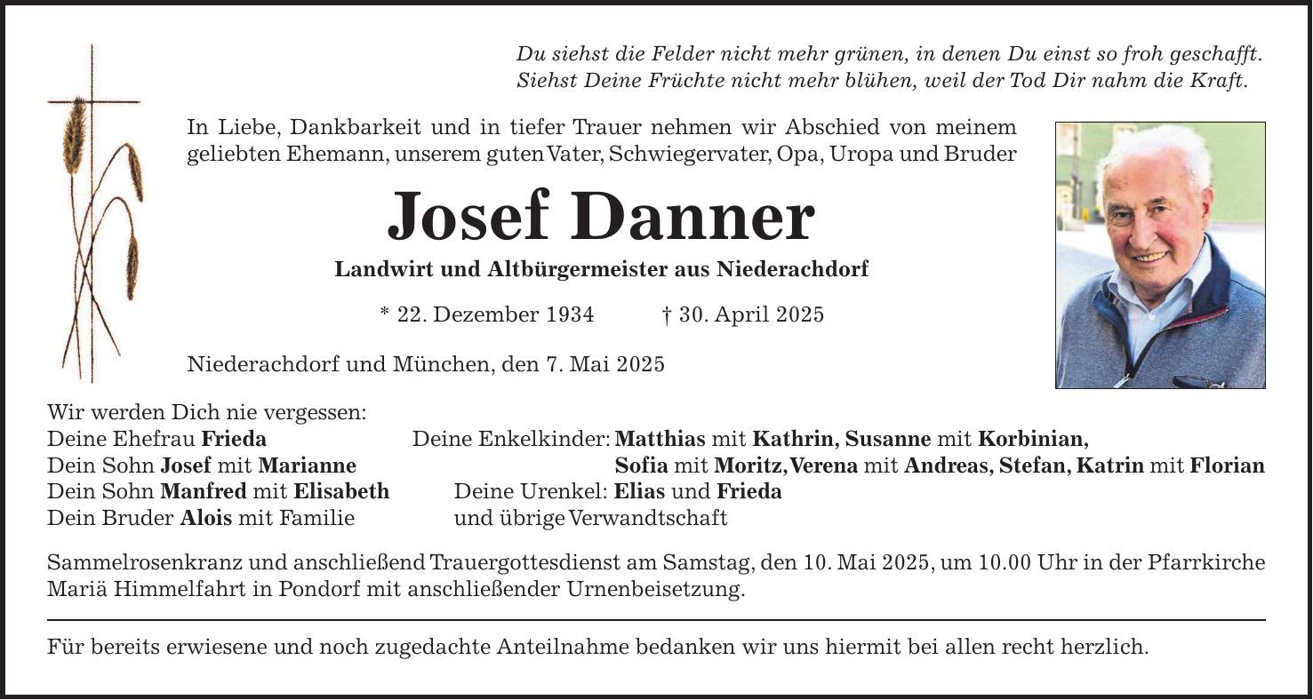 Du siehst die Felder nicht mehr grünen, in denen Du einst so froh geschafft. Siehst Deine Früchte nicht mehr blühen, weil der Tod Dir nahm die Kraft. In Liebe, Dankbarkeit und in tiefer Trauer nehmen wir Abschied von meinem geliebten Ehemann, unserem guten Vater, Schwiegervater, Opa, Uropa und Bruder Josef Danner Landwirt und Altbürgermeister aus Niederachdorf * 22. Dezember 1934 + 30. April 2025 Niederachdorf und München, den 7. Mai 2025 Wir werden Dich nie vergessen: Deine Ehefrau Frieda Deine Enkelkinder: Matthias mit Kathrin, Susanne mit Korbinian, Dein Sohn Josef mit Marianne Sofia mit Moritz, Verena mit Andreas, Stefan, Katrin mit Florian Dein Sohn Manfred mit Elisabeth Deine Urenkel: Elias und Frieda Dein Bruder Alois mit Familie und übrige Verwandtschaft Sammelrosenkranz und anschließend Trauergottesdienst am Samstag, den 10. Mai 2025, um 10.00 Uhr in der Pfarrkirche Mariä Himmelfahrt in Pondorf mit anschließender Urnenbeisetzung. Für bereits erwiesene und noch zugedachte Anteilnahme bedanken wir uns hiermit bei allen recht herzlich.