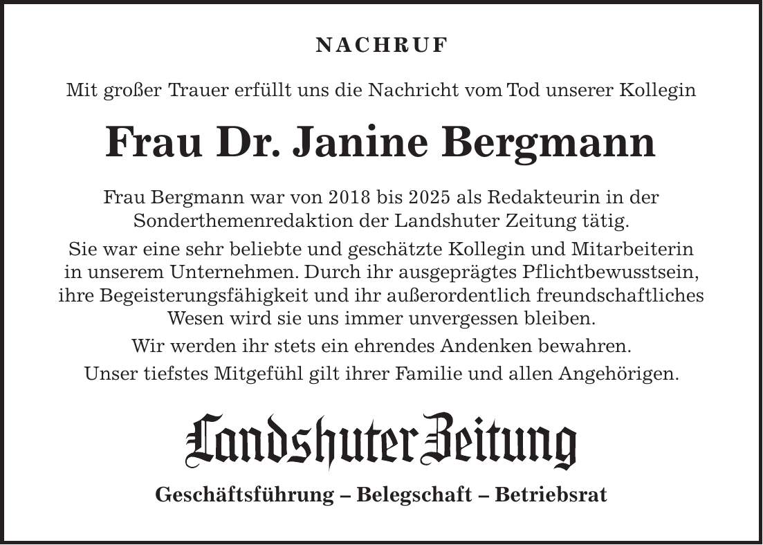  NACHRUF Mit großer Trauer erfüllt uns die Nachricht vom Tod unserer Kollegin Frau Dr. Janine Bergmann Frau Bergmann war von 2018 bis 2025 als Redakteurin in der Sonderthemenredaktion der Landshuter Zeitung tätig. Sie war eine sehr beliebte und geschätzte Kollegin und Mitarbeiterin in unserem Unternehmen. Durch ihr ausgeprägtes Pflichtbewusstsein, ihre Begeisterungsfähigkeit und ihr außerordentlich freundschaftliches Wesen wird sie uns immer unvergessen bleiben. Wir werden ihr stets ein ehrendes Andenken bewahren. Unser tiefstes Mitgefühl gilt ihrer Familie und allen Angehörigen. Geschäftsführung - Belegschaft - Betriebsrat
