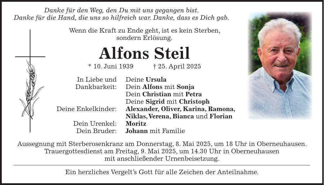  Danke für den Weg, den Du mit uns gegangen bist. Danke für die Hand, die uns so hilfreich war. Danke, dass es Dich gab. Wenn die Kraft zu Ende geht, ist es kein Sterben, sondern Erlösung. Alfons Steil * 10. Juni 1939 + 25. April 2025 In Liebe und Deine Ursula Dankbarkeit: Dein Alfons mit Sonja Dein Christian mit Petra Deine Sigrid mit Christoph Deine Enkelkinder: Alexander, Oliver, Karina, Ramona, Niklas, Verena, Bianca und Florian Dein Urenkel: Moritz Dein Bruder: Johann mit Familie Aussegnung mit Sterberosenkranz am Donnerstag, 8. Mai 2025, um 18 Uhr in Oberneuhausen. Trauergottesdienst am Freitag, 9. Mai 2025, um 14.30 Uhr in Oberneuhausen mit anschließender Urnenbeisetzung. Ein herzliches Vergelt's Gott für alle Zeichen der Anteilnahme.