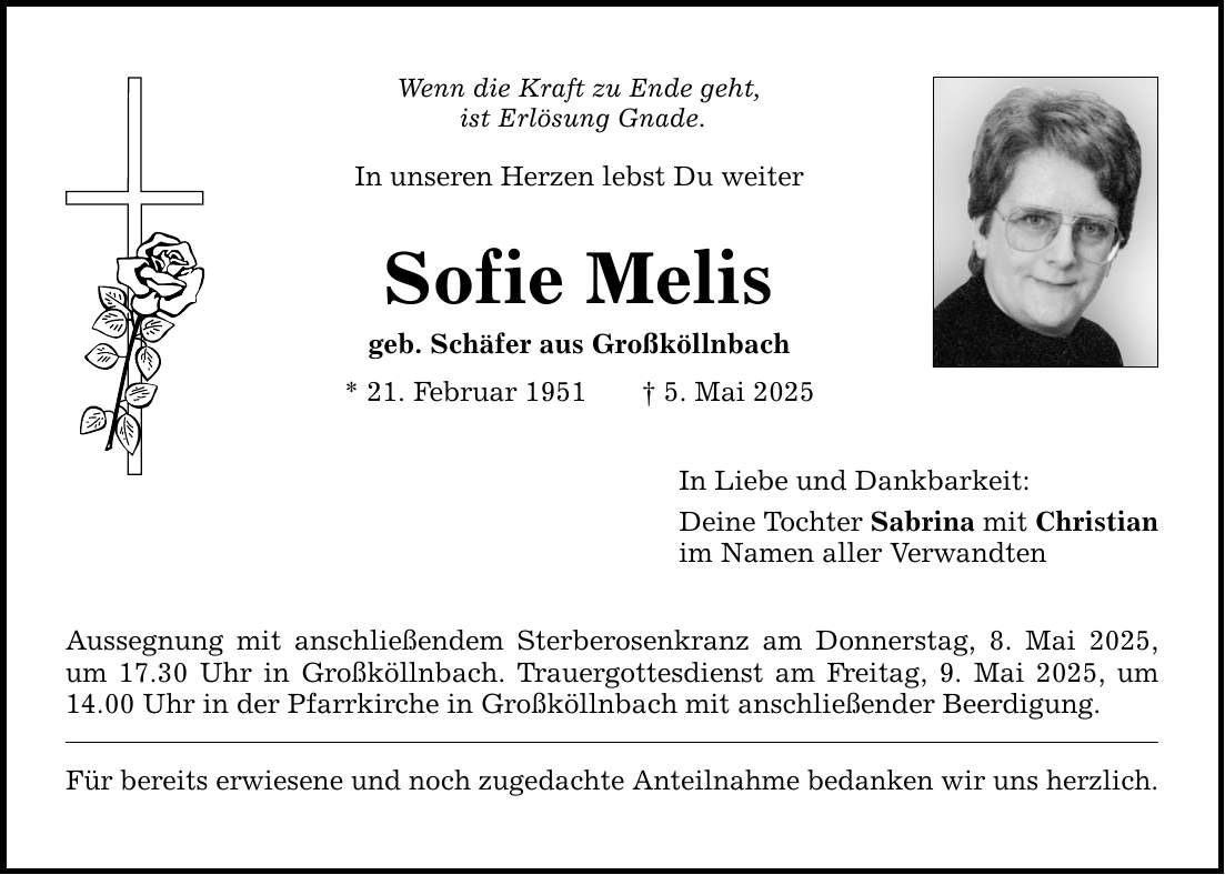 Wenn die Kraft zu Ende geht, ist Erlösung Gnade. In unseren Herzen lebst Du weiter Sofie Melis geb. Schäfer aus Großköllnbach * 21. Februar 1951 _ 5. Mai 2025 Aussegnung mit anschließendem Sterberosenkranz am Donnerstag, 8. Mai 2025, um 17.30 Uhr in Großköllnbach. Trauergottesdienst am Freitag, 9. Mai 2025, um 14.00 Uhr in der Pfarrkirche in Großköllnbach mit anschließender Beerdigung. Für bereits erwiesene und noch zugedachte Anteilnahme bedanken wir uns herzlich. In Liebe und Dankbarkeit: Deine Tochter Sabrina mit Christian im Namen aller Verwandten