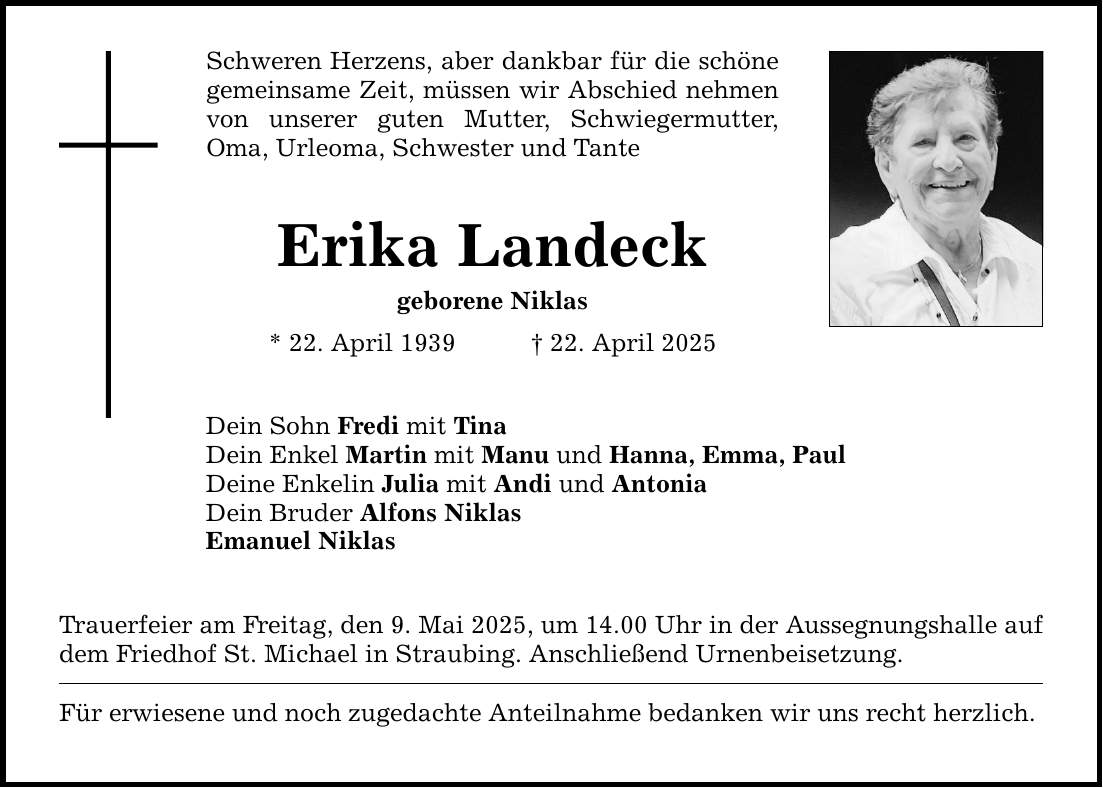 Schweren Herzens, aber dankbar für die schöne gemeinsame Zeit, müssen wir Abschied nehmen von unserer guten Mutter, Schwiegermutter, Oma, Urleoma, Schwester und Tante Erika Landeck geborene Niklas * 22. April 1939 _ 22. April 2025 Dein Sohn Fredi mit Tina Dein Enkel Martin mit Manu und Hanna, Emma, Paul Deine Enkelin Julia mit Andi und Antonia Dein Bruder Alfons Niklas Emanuel Niklas Trauerfeier am Freitag, den 9. Mai 2025, um 14.00 Uhr in der Aussegnungshalle auf dem Friedhof St. Michael in Straubing. Anschließend Urnenbeisetzung. Für erwiesene und noch zugedachte Anteilnahme bedanken wir uns recht herzlich.