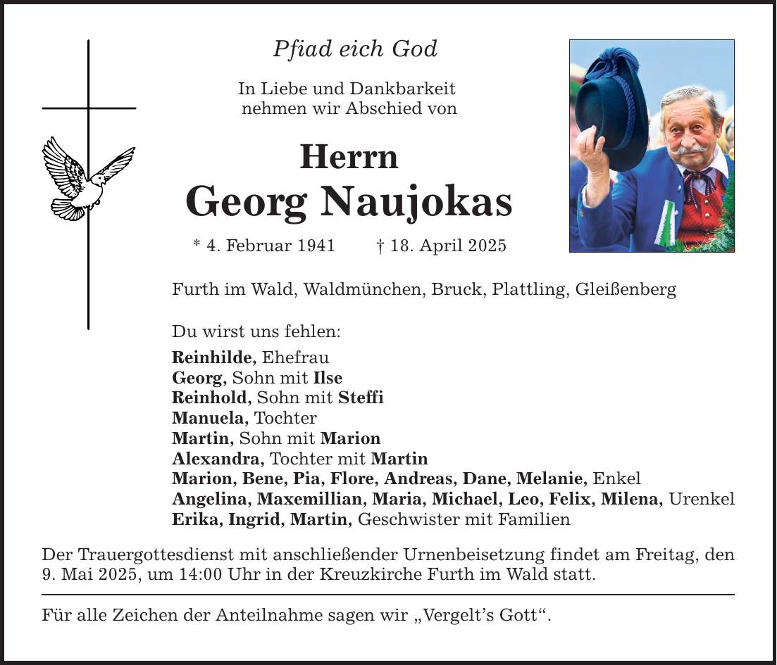 Pfiad eich God In Liebe und Dankbarkeit nehmen wir Abschied von Herrn Georg Naujokas * 4. Februar 1941 _ 18. April 2025 Furth im Wald, Waldmünchen, Bruck, Plattling, Gleißenberg Du wirst uns fehlen: Reinhilde, Ehefrau Georg, Sohn mit Ilse Reinhold, Sohn mit Steffi Manuela, Tochter Martin, Sohn mit Marion Alexandra, Tochter mit Martin Marion, Bene, Pia, Flore, Andreas, Dane, Melanie, Enkel Angelina, Maxemillian, Maria, Michael, Leo, Felix, Milena, Urenkel Erika, Ingrid, Martin, Geschwister mit Familien Der Trauergottesdienst mit anschließender Urnenbeisetzung findet am Freitag, den 9. Mai 2025, um 14:00 Uhr in der Kreuzkirche Furth im Wald statt. Für alle Zeichen der Anteilnahme sagen wir 