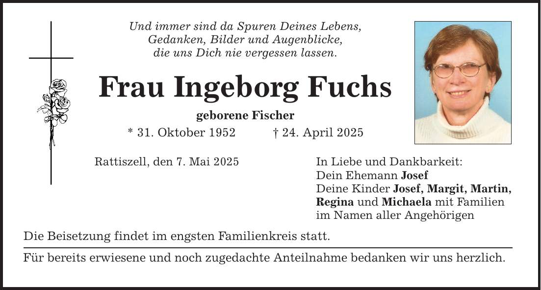 Und immer sind da Spuren Deines Lebens,Gedanken, Bilder und Augenblicke,die uns Dich nie vergessen lassen.Frau Ingeborg Fuchsgeborene Fischer* 31. Oktober 1952 _ 24. April 2025Rattiszell, den 7. Mai 2025Die Beisetzung findet im engsten Familienkreis statt.Für bereits erwiesene und noch zugedachte Anteilnahme bedanken wir uns herzlich.In Liebe und Dankbarkeit:Dein Ehemann JosefDeine Kinder Josef, Margit, Martin,Regina und Michaela mit Familienim Namen aller Angehörigen