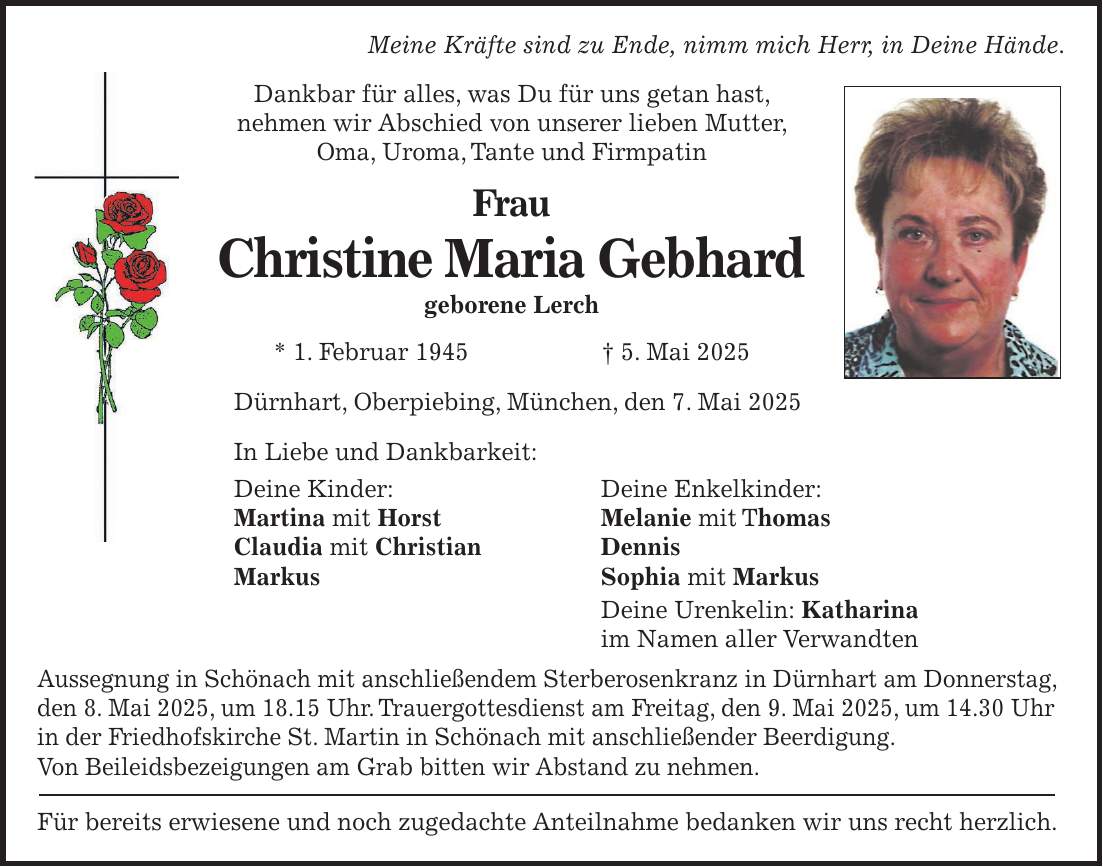 Meine Kräfte sind zu Ende, nimm mich Herr, in Deine Hände. Dankbar für alles, was Du für uns getan hast, nehmen wir Abschied von unserer lieben Mutter, Oma, Uroma, Tante und Firmpatin Frau Christine Maria Gebhard geborene Lerch * 1. Februar 1945 + 5. Mai 2025 Dürnhart, Oberpiebing, München, den 7. Mai 2025 In Liebe und Dankbarkeit: Deine Kinder: Deine Enkelkinder: Martina mit Horst Melanie mit Thomas Claudia mit Christian Dennis Markus Sophia mit Markus Deine Urenkelin: Katharina im Namen aller Verwandten Aussegnung in Schönach mit anschließendem Sterberosenkranz in Dürnhart am Donnerstag, den 8. Mai 2025, um 18.15 Uhr. Trauergottesdienst am Freitag, den 9. Mai 2025, um 14.30 Uhr in der Friedhofskirche St. Martin in Schönach mit anschließender Beerdigung. Von Beileidsbezeigungen am Grab bitten wir Abstand zu nehmen. Für bereits erwiesene und noch zugedachte Anteilnahme bedanken wir uns recht herzlich.