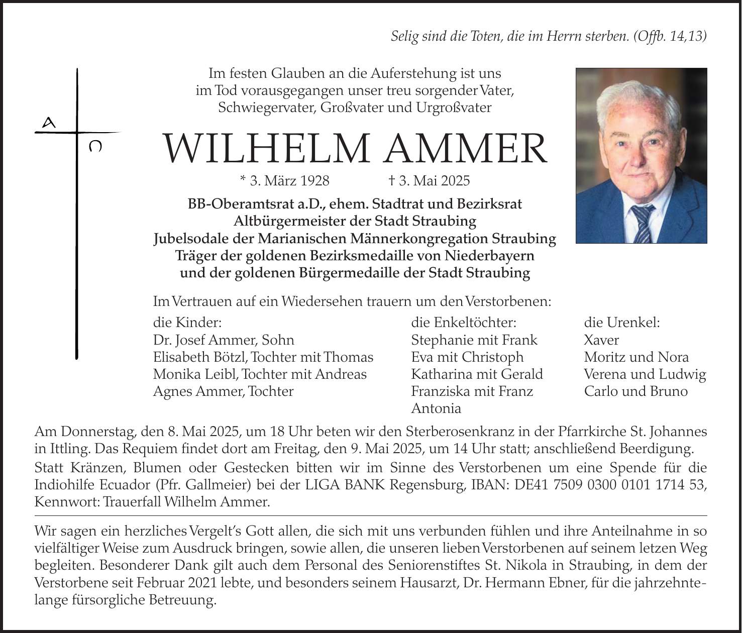 Selig sind die Toten, die im Herrn sterben. (Offb. 14,13) Im festen Glauben an die Auferstehung ist uns im Tod vorausgegangen unser treu sorgender Vater, Schwiegervater, Großvater und Urgroßvater WILHELM AMMER * 3. März 1928 + 3. Mai 2025 BB-Oberamtsrat a.D., ehem. Stadtrat und Bezirksrat Altbürgermeister der Stadt Straubing Jubelsodale der Marianischen Männerkongregation Straubing Träger der goldenen Bezirksmedaille von Niederbayern und der goldenen Bürgermedaille der Stadt Straubing Im Vertrauen auf ein Wiedersehen trauern um den Verstorbenen: die Kinder: die Enkeltöchter: die Urenkel: Dr. Josef Ammer, Sohn Stephanie mit Frank Xaver Elisabeth Bötzl, Tochter mit Thomas Eva mit Christoph Moritz und Nora Monika Leibl, Tochter mit Andreas Katharina mit Gerald Verena und Ludwig Agnes Ammer, Tochter Franziska mit Franz Carlo und Bruno Antonia Am Donnerstag, den 8. Mai 2025, um 18 Uhr beten wir den Sterberosenkranz in der Pfarrkirche St. Johannes in Ittling. Das Requiem findet dort am Freitag, den 9. Mai 2025, um 14 Uhr statt; anschließend Beerdigung. Statt Kränzen, Blumen oder Gestecken bitten wir im Sinne des Verstorbenen um eine Spende für die Indiohilfe Ecuador (Pfr. Gallmeier) bei der LIGA BANK Regensburg, IBAN: DE***, Kennwort: Trauerfall Wilhelm Ammer. Wir sagen ein herzliches Vergelt's Gott allen, die sich mit uns verbunden fühlen und ihre Anteilnahme in so vielfältiger Weise zum Ausdruck bringen, sowie allen, die unseren lieben Verstorbenen auf seinem letzen Weg begleiten. Besonderer Dank gilt auch dem Personal des Seniorenstiftes St. Nikola in Straubing, in dem der Verstorbene seit Februar 2021 lebte, und besonders seinem Hausarzt, Dr. Hermann Ebner, für die jahrzehntelange fürsorgliche Betreuung.
