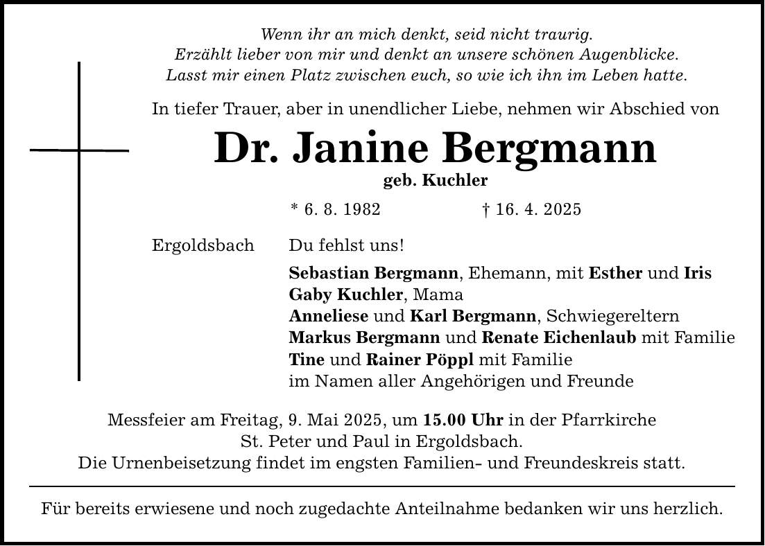 Wenn ihr an mich denkt, seid nicht traurig. Erzählt lieber von mir und denkt an unsere schönen Augenblicke. Lasst mir einen Platz zwischen euch, so wie ich ihn im Leben hatte. In tiefer Trauer, aber in unendlicher Liebe, nehmen wir Abschied von Dr. Janine Bergmann geb. Kuchler * 6. 8. 1982 _ 16. 4. 2025 Ergoldsbach Du fehlst uns! Sebastian Bergmann, Ehemann, mit Esther und Iris Gaby Kuchler, Mama Anneliese und Karl Bergmann, Schwiegereltern Markus Bergmann und Renate Eichenlaub mit Familie Tine und Rainer Pöppl mit Familie im Namen aller Angehörigen und Freunde Messfeier am Freitag, 9. Mai 2025, um 15.00 Uhr in der Pfarrkirche St. Peter und Paul in Ergoldsbach. Die Urnenbeisetzung findet im engsten Familien- und Freundeskreis statt. Für bereits erwiesene und noch zugedachte Anteilnahme bedanken wir uns herzlich.