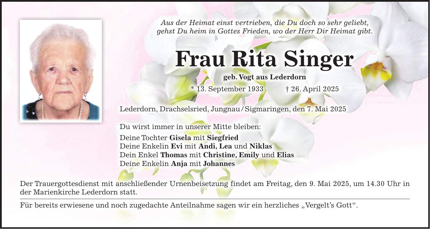 Aus der Heimat einst vertrieben, die Du doch so sehr geliebt, gehst Du heim in Gottes Frieden, wo der Herr Dir Heimat gibt. Frau Rita Singer geb. Vogt aus Lederdorn * 13. September 1933 + 26. April 2025 Lederdorn, Drachselsried, Jungnau / Sigmaringen, den 7. Mai 2025 Du wirst immer in unserer Mitte bleiben: Deine Tochter Gisela mit Siegfried Deine Enkelin Evi mit Andi, Lea und Niklas Dein Enkel Thomas mit Christine, Emily und Elias Deine Enkelin Anja mit Johannes Der Trauergottesdienst mit anschließender Urnenbeisetzung findet am Freitag, den 9. Mai 2025, um 14.30 Uhr in der Marienkirche Lederdorn statt. Für bereits erwiesene und noch zugedachte Anteilnahme sagen wir ein herzliches 'Vergelt's Gott'.